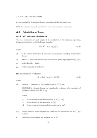 A.1. CALCULATION OF LOSSES
θx and ρd shall be determined from a knowledge of the soil conditions.
NOTE The soil parameters may be agreed between power cable manufacturer and purchaser.
A.1 Calculation of losses
A.1.1 AC resistance of conductor
The a.c. resistance per unit length of the conductor at its maximum operating
temperature is given by the following formula:
R = R (1 + ys + yp) [Ω] (A.4)
where
R is the current resistance of conductor at maximum operating temperature
[Ω/m];
R is the d.c. resistance of conductor at maximum operating temperature [Ω/m];
ys is the skin eﬀect factor;
yp is the proximity eﬀect factor.
DC resistance of conductor
R = R0[1 + α20(θ − 20)] [Ω] (A.5)
where
R0 is the d.c. resistance of the conductor at 20 °C [Ω/m];
NOTE R0 is calculated using the equation for resistance of a conductor of
uniform cross section: R0 = ρL
A
where
ρ is the resistivity of aluminium at 20 °C [Ω · m];
L is the length of the conductor in [m];
A is the cross section area of the conductor in [m2].
α20 is the constant mass temperature coeﬃcient for aluminium at 20 °C per
Kelvin;
θ is the maximum operating temperature in °C.
83
 