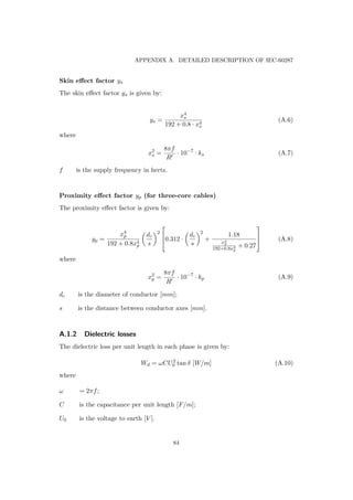 APPENDIX A. DETAILED DESCRIPTION OF IEC-60287
Skin eﬀect factor ys
The skin eﬀect factor ys is given by:
ys =
x4
s
192 + 0.8 · x4
s
(A.6)
where
x2
s =
8πf
R
· 10−7
· ks (A.7)
f is the supply frequency in hertz.
Proximity eﬀect factor yp (for three-core cables)
The proximity eﬀect factor is given by:
yp =
x4
p
192 + 0.8x4
p
dc
s
2


0.312 ·
dc
s
2
+
1.18
x4
p
192+0.8x4
p
+ 0.27


 (A.8)
where
x2
p =
8πf
R
· 10−7
· kp (A.9)
dc is the diameter of conductor [mm];
s is the distance between conductor axes [mm].
A.1.2 Dielectric losses
The dielectric loss per unit length in each phase is given by:
Wd = ωCU2
0 tan δ [W/m] (A.10)
where
ω = 2πf;
C is the capacitance per unit length [F/m];
U0 is the voltage to earth [V ].
84
 