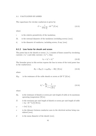 A.1. CALCULATION OF LOSSES
The capacitance for circular conductors is given by:
C =
ε
18 ln Di
dc
· 10−9
[F/m] (A.11)
where
ε is the relative permittivity of the insulation;
Di is the external diameter of the insulation (excluding screen) [mm];
dc is the diameter of conductor, including screen, if any [mm].
A.1.3 Loss factor for sheath and screen
The power loss in the sheath or screen ( λ1 ) consists of losses caused by circulating
currents ( λ1 ) and eddy currents ( λ1 ), thus:
λ1 = λ1 + λ1 (A.12)
The formulae given in this section express the loss in terms of the total power loss
in the conductor(s).
RS = RS0 [1 + α20(θSC − 20)] [Ω/m] (A.13)
where
RS0 is the resistance of the cable sheath or screen at 20 °C [Ω/m].
λ1 =
RS
R
1
1 + RS
X
2 (A.14)
where
RS is the resistance of sheath or screen per unit length of cable at its maximum
operating temperature [Ω/m];
X is the reactance per unit length of sheath or screen per unit length of cable
= 2ω · 10−7 ln 2s
d [Ω/m];
ω = 2πf [1/s];
s is the distance between conductor axes in the electrical section being con-
sidered [mm];
d is the mean diameter of the sheath [mm];
85
 