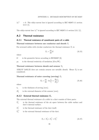 APPENDIX A. DETAILED DESCRIPTION OF IEC-60287
λ1 = 0. The eddy-current loss is ignored according to IEC 60287-1-1 section
2.3.1 [1].
The eddy-current loss λ1 is ignored according to IEC 60287-1-1 section 2.3.1 [1].
A.2 Thermal resistance
A.2.1 Thermal resistance of constituent parts of a cable
Thermal resistance between one conductor and sheath T1
For screened cables with circular conductors the thermal resistance T1 is:
T1 =
ρT
2π
G (A.15)
where
G is the geometric factor according to IEC60287 [2];
ρT is the thermal resistivity of insulation [Km/W];
Thermal resistance between sheath and armour T2
AXKJ-F 3x95/25 does not contain armour nor metallic sheath. Hence T2 is not
considered.
Thermal resistance of outer covering (serving) T3
T3 =
ρT
2π
· ln 1 +
2t3
Da
(A.16)
where
t3 is the thickness of serving [mm];
Da is the external diameter of the armour [mm];
A.2.2 External thermal resistance T4
The external thermal resistance of a cable in a duct consists of three parts:
T4 is the thermal resistance of the air space between the cable surface and
duct’s internal surface;
T4 is the thermal resistance of the duct itself;
T4 is the external thermal resistance of the duct.
T4 = T4 + T4 + T4 (A.17)
86
 