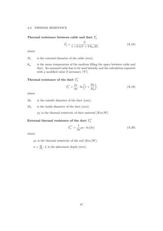 A.2. THERMAL RESISTANCE
Thermal resistance between cable and duct T4
T4 =
U
1 + 0.1(V + Y θm)De
(A.18)
where
De is the external diameter of the cable [mm];
θm is the mean temperature of the medium ﬁlling the space between cable and
duct. An assumed value has to be used initially and the calculation repeated
with a modiﬁed value if necessary [°C];
Thermal resistance of the duct T4
T4 =
ρT
2π
· ln 1 +
D0
Dd
(A.19)
where
D0 is the outside diameter of the duct [mm];
Dd is the inside diameter of the duct [mm];
ρT is the thermal resistivity of duct material [Km/W]
External thermal resistance of the duct T4
T4 =
1
2π
ρT · ln (2u) (A.20)
where
ρT is the thermal resistivity of the soil [Km/W];
u = 2L
D0
, L is the placement depth [mm];
87
 