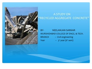 A STUDY ON
“RECYCLED AGGREGATE CONCRETE”
BY- NEELANJAN SARKAR
MURSHIDABAD COLLEGE OF ENGG. & TECH.
BRANCH -- Civil engineering
Year -- 3rd
year (6th
sem)
 