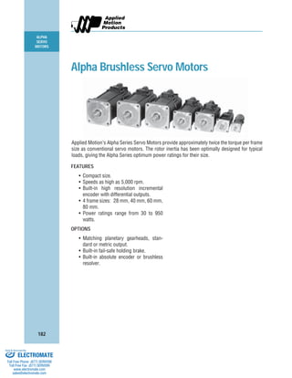 ALPHA
SERVO
MOTORS
182
FEATURES
• Compact size.
• Speeds as high as 5,000 rpm.
• Built-in high resolution incremental
encoder with differential outputs.
• 4 frame sizes: 28 mm, 40 mm, 60 mm,
80 mm.
• Power ratings range from 30 to 950
watts.
OPTIONS
• Matching planetary gearheads, stan-
dard or metric output.
• Built-in fail-safe holding brake.
• Built-in absolute encoder or brushless
resolver.
Alpha Brushless Servo Motors
Applied Motion’s Alpha Series Servo Motors provide approximately twice the torque per frame
size as conventional servo motors. The rotor inertia has been optimally designed for typical
loads, giving the Alpha Series optimum power ratings for their size.
ELECTROMATE
Toll Free Phone (877) SERVO98
Toll Free Fax (877) SERV099
www.electromate.com
sales@electromate.com
Sold & Serviced By:
 