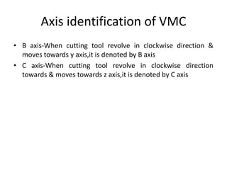 Axis identification of VMC
• B axis-When cutting tool revolve in clockwise direction &
moves towards y axis,it is denoted by B axis
• C axis-When cutting tool revolve in clockwise direction
towards & moves towards z axis,it is denoted by C axis
 