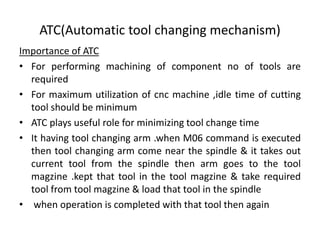 ATC(Automatic tool changing mechanism)
Importance of ATC
• For performing machining of component no of tools are
required
• For maximum utilization of cnc machine ,idle time of cutting
tool should be minimum
• ATC plays useful role for minimizing tool change time
• It having tool changing arm .when M06 command is executed
then tool changing arm come near the spindle & it takes out
current tool from the spindle then arm goes to the tool
magzine .kept that tool in the tool magzine & take required
tool from tool magzine & load that tool in the spindle
• when operation is completed with that tool then again
 