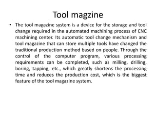 Tool magzine
• The tool magazine system is a device for the storage and tool
change required in the automated machining process of CNC
machining center. Its automatic tool change mechanism and
tool magazine that can store multiple tools have changed the
traditional production method based on people. Through the
control of the computer program, various processing
requirements can be completed, such as milling, drilling,
boring, tapping, etc., which greatly shortens the processing
time and reduces the production cost, which is the biggest
feature of the tool magazine system.
 