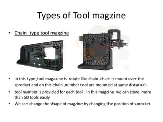 Types of Tool magzine
• Chain type tool magzine
• In this type ,tool magazine is rotate like chain .chain is mount over the
sprocket and on this chain ,number tool are mounted at same distance .
• tool number is provided for each tool . In this magzine we can store more
than 50 tools easily
• We can change the shape of magzine by changing the position of sprocket.
 