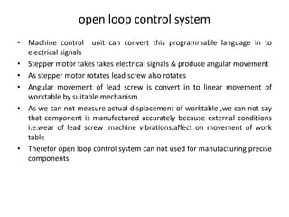 open loop control system
• Machine control unit can convert this programmable language in to
electrical signals
• Stepper motor takes takes electrical signals & produce angular movement
• As stepper motor rotates lead screw also rotates
• Angular movement of lead screw is convert in to linear movement of
worktable by suitable mechanism
• As we can not measure actual displacement of worktable ,we can not say
that component is manufactured accurately because external conditions
i.e.wear of lead screw ,machine vibrations,affect on movement of work
table
• Therefor open loop control system can not used for manufacturing precise
components
 