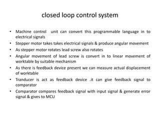 closed loop control system
• Machine control unit can convert this programmable language in to
electrical signals
• Stepper motor takes takes electrical signals & produce angular movement
• As stepper motor rotates lead screw also rotates
• Angular movement of lead screw is convert in to linear movement of
worktable by suitable mechanism
• As there is feedback device present we can measure actual displacement
of worktable
• Tranducer is act as feedback device .it can give feedback signal to
comparator
• Comparator compares feedback signal with input signal & generate error
signal & gives to MCU
 