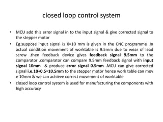 closed loop control system
• MCU add this error signal in to the input signal & give corrected signal to
the stepper motor
• Eg.suppose input signal is X=10 mm is given in the CNC programme .In
actual condition movement of worktable is 9.5mm due to wear of lead
screw .then feedback device gives feedback signal 9.5mm to the
comparator .comparator can compare 9.5mm feedback signal with input
signal 10mm & produce error signal 0.5mm .MCU can give corrected
signal i.e.10+0.5=10.5mm to the stepper motor hence work table can mov
e 10mm & we can achieve correct movement of worktable
• closed loop control system is used for manufacturing the components with
high accuracy
 