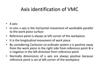 Axis identification of VMC
• X axis-
• In vmc x axis is the horizontal movement of worktable parallel
to the work piece surface
• Reference point is always at left corner of the workpiece
• It is the longitudinal movement of work piece
• By considering Cartesian co-ordinate system x is positive away
from the work piece in the right side from reference point & x
is negative in the left direction from reference point
• Normally dimensions of x axis are always positive because
reference point is set at left corner of the workpiece
 
