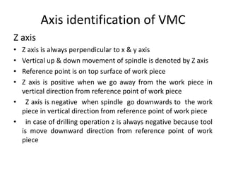 Axis identification of VMC
Z axis
• Z axis is always perpendicular to x & y axis
• Vertical up & down movement of spindle is denoted by Z axis
• Reference point is on top surface of work piece
• Z axis is positive when we go away from the work piece in
vertical direction from reference point of work piece
• Z axis is negative when spindle go downwards to the work
piece in vertical direction from reference point of work piece
• in case of drilling operation z is always negative because tool
is move downward direction from reference point of work
piece
 