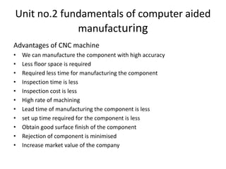 Unit no.2 fundamentals of computer aided
manufacturing
Advantages of CNC machine
• We can manufacture the component with high accuracy
• Less floor space is required
• Required less time for manufacturing the component
• Inspection time is less
• Inspection cost is less
• High rate of machining
• Lead time of manufacturing the component is less
• set up time required for the component is less
• Obtain good surface finish of the component
• Rejection of component is minimised
• Increase market value of the company
 