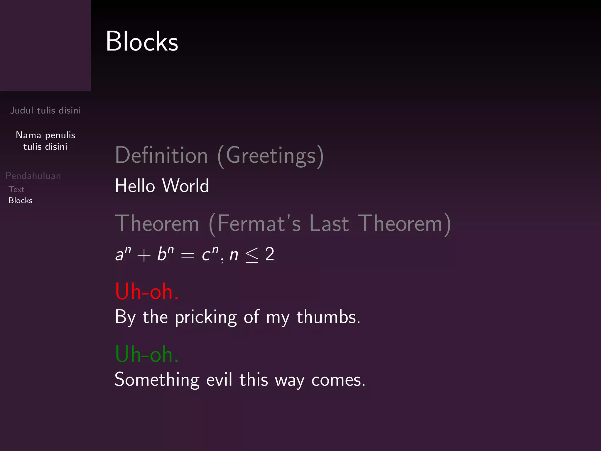 Judul tulis disini
Nama penulis
tulis disini
Pendahuluan
Text
Blocks
Blocks
Definition (Greetings)
Hello World
Theorem (Fermat’s Last Theorem)
an
+ bn
= cn
, n ≤ 2
Uh-oh.
By the pricking of my thumbs.
Uh-oh.
Something evil this way comes.