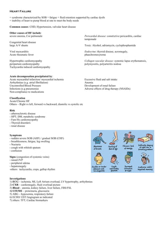 Heart Failure
= syndrome characterized by SOB + fatigue + fluid retention supported by cardiac dysfn
= inability of heart to pump blood at rate to meet the body needs
Common causes: CHD, Hypertension, valvular heart disease
Other causes of HF include:
severe anemia, Cor pulmonale
Congenital heart disease
large A-V shunts
Viral myocarditis
Acute rheumatic fever
Hypertrophic cardiomyopathy
peripartum cardiomyopathy
Tachycardia induced cardiomyopathy
Pericardial disease: constrictive pericarditis, cardiac
tamponade
Toxic: Alcohol, adriamycin, cyclophosphamide
Endocrine: thyroid disease, acromegaly,
phaechromocytoma
Collagen vascular disease: systemic lupus erythematosis,
polymyositis, polyarteritis nodosa
Acute decompesation precipitated by:
Acute myocardial infarction/ myocardial ischemia
Arrhythmias (e.g. atrial fibrillation)
Uncontrolled Blood Pressure
Infections (e.g pneumonia)
Non-compliance to medications
Excessive fluid and salt intake
Anemia
Development of renal failure
Adverse effects of drug therapy (NSAIDs)
Classification
Acute/Chronic HF
Others – Right vs left, forward vs backward, diastolic vs systolic etc
Risk
- atherosclerotic disease
- HPT, DM, metabolic syndrome
- Fam Hx cardiomyopathy
- Thyroid disorders
- renal disease
Symptoms
- sudden severe SOB (AHF) / gradual SOB (CHF)
- breathlessness, fatigue, leg swelling
- Nocturia
- cough with whitish sputum
- confusion
Signs (congestion of systemic veins)
- raised JVP
- peripheral edema
- hepatomegaly
-others: tachycardia, creps, gallop rhythm
Investigations
1) ECG – ischemia, MI, Left Atrium overload, LV hypertrophy, arrhythmias
2) CXR – cardiomegaly, fluid overload picture
3) Blood – anemia, kidney failure, liver failure, FBS/FSL
4) UFEME – proteinuria, glucosuria
5) ABG – hypoxemia, respiratory failure
6) ECHO/ EST/Angiogram as indicated
7) others: TFT, Cardiac biomarkers
 