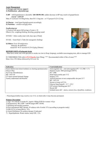 Acute Management
1) Oxygen and Airway support
2) Mobilization - physiotherapy
3) BP – mild hypertension is desirable: 160-180/90-100, sudden decrease in BP may result in hypoperfusion
treat if >220/120
Med: IV Labetalol 10-30mg bolus, then IVI 1-3mg.min or T Captopril 6.25-12.5mg
4) Glucose – treat hyper/hypoglycaemia accordingly
5) Nutrition – swallow test/gag reflex
Swallowing test
1) Feed pt with spoon full/syringe of water x 10
Observe for: coughing/choking, drooling, gurgling sound
If PASS = Allow orally (start with clear sips of fluid)
If FAIL = Insert Ryle’s Tube (for nasogastric feeding)
6) Others: Fever  antipyretics
Infection  antibiotics
raised ICP  IV mannitol 0.25-0.5g/kg (20mins)
REPERFUSION of Ischaemic brain
- Must have stroke unit with specialist in stroke mx (not in Hosp Ampang), available neuroimaging tests, able to manage ICB
IV THROMBOLYSIS with rt-PA 0.9mg/kg (max 90mg) *** Recommended within 4.5hrs of onset ***
Dose: Give 10% Bolus followed by IVI over 1hr
Indication Contraindication
Neuro Deficit (not minor/isolated, no clearing spontaneously)
Onset 4.5hrs
No CI for Thrombolytics
BP <185/110
CT brain normal/minimal change
Family understand risk/benefits
Anticoagulant use – oral anticoagulant (PT >15, INR >1.7)
Heparin in prev 48H (prolonged APTT)
Plt <100k
Head injury/stroke past 3/12
Surgery 2/52
Arterial puncture at non compressible site past 21/7
BP >185/110
Seizure at onset of CVA
Glucose hypo/hyperG <2.7 >22.2
GIT/urinary bleeding past 24/7
Recent MI
Isolated neuro def – ataxia, sensory loss, dysarthria, weakness
- Neurological deficit may resolve over 3/12, in which after it may become permanent
Primary Prevention
1) Age >55, Fam hx of stroke Aspirin 100mg EOD for women >65yo
2) Hypertension tx if BP >140/90 (target DM 130/80)
3) Smoking and alcohol cessation
4) Post menopausal HRT therapy  reduces risk of stroke 31% (according to progestin study)
5) DM  Try to keep HbA1c <6%
6) Atrial Fibrillation  warfarin therapy if indicated
7) Hyperlipidemia start statins, keep LDL <2.6,
 