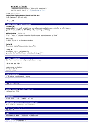General Clerking
– cases are usually seen in ED and referrals in periphery,
clerking is done in eHIS as <Generic Progress Note >
Start by type of review:
<medical review in: red zone/yellow zone/peri etc >
s/b Dr Ho (seen by MO/specialist)
* Referred for..
Current Problem/General Complaints
-Age/Race/Sex
-co-morbids (k/c/o)- underlying disease, years diagnosed, medication, current follow up, other issues…
eg: DM 7 years, on OHA (T MTF 500mg TDS), under f/up KK Ampang
-Presented with… (p/w or c/o)
Eg; p/w Cough 1/7 – productive with yellowish sputum, minimal amount, no blood
-Otherwise
NO fever,No UTI sx, no abdominal pain etc
-Social Hx
Occupation, Marital status, smoking/alcohol etc
Family Hx
Strong hx of DM/HPT/Stroke/Ca/IHD
eg: mother died of IHD, 80 years old with underlying HPT
Physical Examination
O/e: Alert, conscious, non tachypnoic, hydration fair etc
V/s: BP, PR, RR, SpO2, T
Lungs bibasal crepitations
CVS S1S2 DRNM
No pedal edema
Analysis/assessment:
ECG: SR, no acute ischaemic changes
Lab:
LINK relevant results
Imaging : comment on CXR, CT brain…etc
CXR clear lung fields
Medication:
Pt’s old meds….. T MTF 500mg TDS…etc
Management: management/ plan carried out in ED
eg: In ED given crushed Aspirin 300mg stat…
Diagnosis: give an impression
Imp: 1) CAP
Plan
Admit ward 6B acute, IV Rocephine 2g stat BD, etc
Investigations:
septic workout, FBC/RP/LFT etc..
 