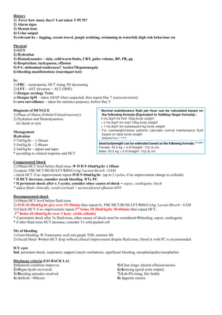 History
1) Fever how many days? Last taken T PCM?
2) Alarm signs
3) Mental state
4) Urine output
5) relevant hx – fogging, recent travel, jungle trekking, swimming in waterfall, high risk behaviour etc
Physical
1) GCS
2) Hydration
3) Hemodynamics – skin, cold/warm limbs, CRT, pulse volume, BP, PR, pp
4) Respiration: tachypnoea, effusion
5) PA: abdominal tenderness? Ascites?Hepatomegaly
6) bleeding manifestations (tourniquet test)
Ix:
1) FBC – neutropenia, HCT rising, Plt decreasing
2) LFT – AST elevation > ALT (DHF)
3) Dengue serology Tests:
a) Dengue IgM – taken ASAP when suspected, then repeat Day 7 (seroconversion)
b) sero surveillance – taken for statistics purposes, before Day 5
Diagnosis of DENGUE
1) Phase of illness (Febrile/Critical/recovery)
2) Hydration and Hemodynamics
(in shock or not)
Management
Hydration
5-7ml/kg/hr – 1-2hours
3-5ml/kg.hr – 2-4hours
2-3ml/kg/hr – adjust and taper
* according to clinical response and HCT
Compensated Shock
1) Obtain HCT level before fluid resus  IVD 5-10ml/kg/hr x 1Hour
2) repeat: FBC/HCT/BUSE/LFT/RBS/CoAg/ Lactate/Bicarb / GXM
- check HCT if no improvement repeat IVD 5-10ml/kg/hr (up to 2 cycles, if no improvement change to colloids)
* If HCT decrease, consider occult bleeding Tx PC
* If persistent shock after x 3 cycles, consider other causes of shock = sepsis, cardiogenic shock
* adjust fluids clinically, avoid overload = ascites/pleural effusion/APO
Decompensated shock
1) Obtain HCT level before fluid resus
2) IVD 10-20ml/kg/hr give over 15-30mins then repeat Ix: FBC/HCT/BUSE/LFT/RBS/CoAg/ Lactate/Bicarb / GXM
3) Check HCT if no improvement repeat 2nd
bolus 10-20ml/kg/hr 30-60mins then repeat HCT,
3rd
Bolus 10-20ml/kg/hr over 1 hour (with colloids)
* if persistent shock after 3x fluid resus, other causes of shock must be consideredbleeding, sepsis, cardiogenic
* if after fluid resus HCT decrease, consider Tx with packed cell
Mx of bleeding
1) Gum bleeding  Tranexamic acid oral gargle TDS, monitor Hb
2) Occult bleed when HCT drop without clinical improvement despite fluid resus, blood tx with PC is recommended
ICU care
Ind: persistent shock, respiratory support (mech ventilation), significant bleeding, encephalopathy/encephalitis
Discharge criteria (GO BACK LA)
1) General condition improves
2) Organ dysfn recovered
3) Bleeding episodes resolved
4) Afebrile >48hours
5) Clear lungs- pleural effusion/ascites
6) Kencing (good urine output)
7) Lab-Plt rising, Hct Stable
8) Appetite returns
 