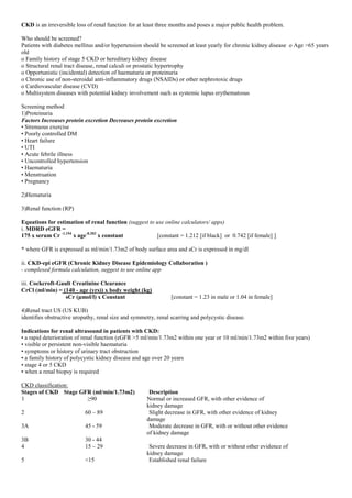 CKD is an irreversible loss of renal function for at least three months and poses a major public health problem.
Who should be screened?
Patients with diabetes mellitus and/or hypertension should be screened at least yearly for chronic kidney disease o Age >65 years
old
o Family history of stage 5 CKD or hereditary kidney disease
o Structural renal tract disease, renal calculi or prostatic hypertrophy
o Opportunistic (incidental) detection of haematuria or proteinuria
o Chronic use of non-steroidal anti-inflammatory drugs (NSAIDs) or other nephrotoxic drugs
o Cardiovascular disease (CVD)
o Multisystem diseases with potential kidney involvement such as systemic lupus erythematosus
Screening method
1)Proteinuria
Factors Increases protein excretion Decreases protein excretion
• Strenuous exercise
• Poorly controlled DM
• Heart failure
• UTI
• Acute febrile illness
• Uncontrolled hypertension
• Haematuria
• Menstruation
• Pregnancy
2)Hematuria
3)Renal function (RP)
Equations for estimation of renal function (suggest to use online calculators/ apps)
i. MDRD eGFR =
175 x serum Cr -1.154
x age-0.203
x constant [constant = 1.212 [if black] or 0.742 [if female] ]
* where GFR is expressed as ml/min/1.73m2 of body surface area and sCr is expressed in mg/dl
ii. CKD-epi eGFR (Chronic Kidney Disease Epidemiology Collaboration )
- complexed formula calculation, suggest to use online app
iii. Cockcroft-Gault Creatinine Clearance
CrCl (ml/min) = (140 - age (yrs)) x body weight (kg)
sCr (μmol/l) x Constant [constant = 1.23 in male or 1.04 in female]
4)Renal tract US (US KUB)
identifies obstructive uropathy, renal size and symmetry, renal scarring and polycystic disease.
Indications for renal ultrasound in patients with CKD:
• a rapid deterioration of renal function (eGFR >5 ml/min/1.73m2 within one year or 10 ml/min/1.73m2 within five years)
• visible or persistent non-visible haematuria
• symptoms or history of urinary tract obstruction
• a family history of polycystic kidney disease and age over 20 years
• stage 4 or 5 CKD
• when a renal biopsy is required
CKD classification:
Stages of CKD Stage GFR (ml/min/1.73m2) Description
1 ≥90 Normal or increased GFR, with other evidence of
kidney damage
2 60 – 89 Slight decrease in GFR, with other evidence of kidney
damage
3A 45 - 59 Moderate decrease in GFR, with or without other evidence
of kidney damage
3B 30 - 44
4 15 – 29 Severe decrease in GFR, with or without other evidence of
kidney damage
5 <15 Established renal failure
 
