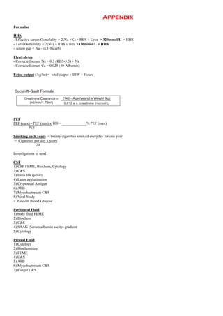 Appendix
Formulae
HHS
- Effective serum Osmolality = 2(Na +K) + RBS + Urea > 320mmol/L = HHS
- Total Osmolality = 2(Na) + RBS + urea >330mmol/L = HHS
- Anion gap = Na – (Cl+bicarb)
Electrolytes
- Corrected serum Na = 0.3 (RBS-5.5) + Na
- Corrected serum Ca = 0.025 (40-Albumin)
Urine output (/kg/hr) = total output  IBW  Hours
PEF
PEF (max) - PEF (min) x 100 = _____________% PEF (max)
PEF
Smoking pack years = twenty cigarettes smoked everyday for one year
= Cigarettes per day x years
20
Investigations to send
CSF
1) CSF FEME, Biochem, Cytology
2) C&S
3) India Ink (yeast)
4) Latex agglutination
5) Cryptoccal Antigen
6) AFB
7) Mycobacterium C&S
8) Viral Study
+ Random Blood Glucose
Peritoneal Fluid
1) body fluid FEME
2) Biochem
3) C&S
4) SAAG (Serum albumin ascites gradient
5) Cytology
Pleural Fluid
1) Cytology
2) Biochemistry
3) FEME
4) C&S
5) AFB
6) Mycobacterium C&S
7) Fungal C&S
 