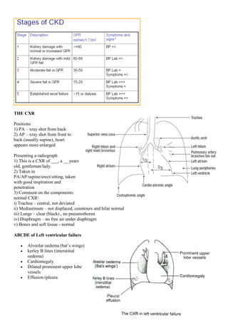 THE CXR
Positions
1) PA – xray shot from back
2) AP – xray shot from front to
back (usually supine), heart
appears more enlarged
Presenting a radiograph
1) This is a CXR of ___, a __ years
old, gentleman/lady.
2) Taken in
PA/AP/supine/erect/sitting, taken
with good inspiration and
penetration
3) Comment on the components:
normal CXR
i) Trachea – central, not deviated
ii) Mediastinum – not displaced, countours and hilar normal
iii) Lungs – clear (black) , no pneumothorax
iv) Diaphragm – no free air under diaphragm
v) Bones and soft tissue - normal
ABCDE of Left ventricular failure
 Alveolar oedema (bat’s wings)
 kerley B lines (interstitial
oedema)
 Cardiomegaly
 Dilated prominent upper lobe
vessels
 Effusion (pleura
 