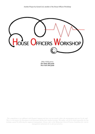 Another Project by Gerard Loh, member of the House Officers Workshop
Other Publications
The Ortho HO guide
The O &G HO guide
This compilation is not affiliated with Hospital Ampang and does not necessarily reflect the management and care by the staff.
This is a sole project by housemen to aid housemen during their medical posting. The author will not be held responsible for any
mishaps caused by following the suggested management. Always refer to the Malaysian Clinical Practice Guidelines for concise
management and protocols to aid your practice.
 