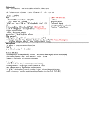 Management
Goals : relief of angina + prevent recurrence + prevent complications
ED: Crushed Aspirin 300mg stat + Plavix 300mg stat + S/L GTN 0.5mg stat
Admit to ward/CCU
Plan:
- T Aspirin 300mg crushed stat , 150mg OD
- T. Plavix 300mg stat, 75mg OD
- S/C Clexane (1mg/kg) BD or (*CKD- 1mg/kg OD if CrCl < 30)
OR
S/C Arixtra 2.5mg OD (muslims) (*CKD- CI if CrCl < 30)
- S/L GTN 0.5mg (every 5 mins up to 3 doses) CI: hypotension
- oxygen supplementation
+ statins T. Lovastatin 20mg ON
beta-blockers/CCB/ACEi/ARB as indicated
CI for Beta blockers
AV block
Bronchial Asthma
Cardiogenic Shock
Decompensated LV dysfunction
Peripheral Vascular Disease
Other alternatives
- T Ticlopidine 250mg BD ( SE: neutropenia, monitor wcc 3/12)
- T. Prasugrel 60mg stat, 10mg OD (for pt after angio and plan for PCI) CI: 75years, bleeding risk
- T. Ticagrelor 180mg stat, 90mg BD (short acting, use if need surgery)
Investigations:
FBC/RP/LFT/Coagulation profile/electrolytes
FBS/FSL
serial CE(without Trop T) + Serial ECG
Risk stratification
- refractory angina, hemodynamically unstable = Revascularization/urgent coronary angiography
- intermediate/high risk = early invasive strategy (within 72hours)
- low risk = non invasive investigation as outpatient
Post hospital care
- Acute phase: 1-3/12 (risk of recurrence) close monitoring
- discharge with ASA+clopidogrel for 1/12 (optimal 9-12mo)
- beta blockers should be started unless contraindicated
- ECHO/EST as outpatient referral to cardiac centre if indicated (Hospital Serdang)
- rehab programmes – smoking cessation, diet modification, exercise, lipids (LDL<2.0)
 