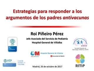 Estrategias para responder a los
argumentos de los padres antivacunas
Roi Piñeiro Pérez
Jefe Asociado del Servicio de Pediatría
Hospital General de Villalba
Madrid, 26 de octubre de 2017
 