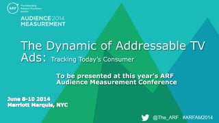 @The_ARF #ARFAM2014@The_ARF #ARFAM2014
The Dynamic of Addressable TV
Ads: Tracking Today’s Consumer
To be presented at this year’s ARF
Audience Measurement Conference
 