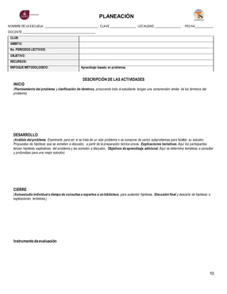 PLANEACIÓN
10
NOMBRE DE LA ESCUELA ____________________________________ CLAVE __________________ LOCALIDAD __________________ FECHA_____________
DOCENTE _________________________________________________
CLUB:
ÁMBITO:
No. PERIODOS LECTIVOS:
OBJETIVO:
RECURSOS:
ENFOQUE METODOLÓGICO: Aprendizaje basado en problemas
DESCRIPCIÓN DE LAS ACTIVIDADES
INICIO
(Planteamiento del problema y clarificación de términos, procurando todo el estudiante tengan una comprensión similar de los términos del
problema)
DESARROLLO
(Análisis del problema. Examinarle para ver si se trata de un solo problema o se compone de varios subproblemas para facilitar su solución.
Propuestas de hipótesis que se someten a discusión, a partir de la preparación teórica previa. Explicaciones tentativas. Aquí los participantes
lanzan hipótesis explicativas del problema y las someten a discusión. Objetivos de aprendizaje adicional. Aquí se determina temáticas a consultar
y profundizar para una mejor solución)
CIERRE
(Autoestudio individual o tiempo de consultas a expertos o en biblioteca, para sustentar hipótesis. Discusión final y descarte de hipótesis o
explicaciones tentativas.)
Instrumento deevaluación
 