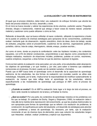 12
LA EVALUACIÓN Y LOS TIPOS DE INSTRUMENTOS
Al igual que el proceso didáctico, debe incluir una evaluación de enfoque formativo que aborde las
fases del proceso didáctico, de inicio, desarrollo y cierre.
En el inicio se busca rescatar y valorar las experiencias de los alumnos, pudiendo usarse: Preguntas
directas, dibujos e ilustraciones, material que atraiga a hacer cosas de manera natural, presentar
material y cuestionar como puede utilizarse o cómo se hizo.
Referente al desarrollo, aquí se busca enfrentar el nuevo contenido, utilizando la experiencia a través
de la puesta en práctica de diversas estrategias para apropiarse de los conocimientos, pudiéndose
evaluar mediante guía de observación, registro anecdótico, diario de clase, diario de trabajo, escala
de actitudes, preguntas sobre el procedimiento, cuadernos de los alumnos, organizadores gráficos,
portafolio, rúbrica, lista de cotejo, interrogatorio, debate, ensayo, pruebas escritas...
Así como el cierre, donde se propicia la confrontación entre las hipótesis iniciales y los contenidos
expuestos, con el fin de obtener conclusiones, proponiéndose a usar algunos como: presentación de
trabajos realizados, resolución de situaciones iniciales, problemas, puestas en común, resúmenes,
cuadros sinópticos, esquemas u otras formas en que los alumnos expresen lo logrado.
Como es bien sabido, la evaluación sirve para saber, por una parte, si los estudiantes están alcanzando
los objetivos de aprendizaje y en qué medida y, por otra, para saber si tenemos que establecer
correcciones en el proceso. Es decir, puede ser de carácter sumativo o formativo.
Puesto que el ABP busca tanto el aprendizaje como el desarrollo de la capacidad de aprendizaje
autónoma de los estudiantes, las dos formas de evaluación son cruciales cuando se utiliza esta
metodología. Adoptarla, por lo tanto, implica tomar la responsabilidad de modificar sustancialmente la
evaluación, de manera que ésta refleje tanto el aprendizaje de los estudiantes, referido
específicamente a las modalidades de aprendizaje que persigue el ABP, como el proceso de
aprendizaje.
⮚ ¿Cuándo se evalúa?: En el ABP la evaluación tiene lugar a lo largo de todo el proceso, es
decir, tanto durante la realización de la tarea y al finalizar la misma.
⮚ ¿Qué se evalúa?: Por una parte, los contenidos de aprendizaje incluidos en los problemas con
los que se trabajó. En palabras de Dochy, Segers y Sluijsmans (1999), la evaluación debe ir
más allá de la medida de la reproducción del conocimiento, ya que las pruebas tradicionales no
son apropiadas para formas de aprendizaje que se refieren a la resolución de problemas, la
construcción de significados por parte del estudiante y el desarrollo de estrategias para abordar
nuevos problemas y tareas de aprendizaje. Es necesario, por tanto, que la evaluación
incremente el uso de diversos tipos de elementos para cuya solución los estudiantes tengan
que interpretar, analizar, evaluar problemas y explicar sus argumentos.
 