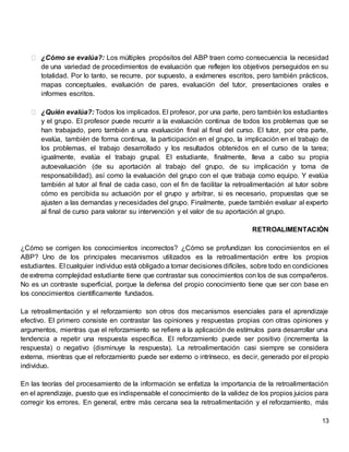 13
⮚ ¿Cómo se evalúa?: Los múltiples propósitos del ABP traen como consecuencia la necesidad
de una variedad de procedimientos de evaluación que reflejen los objetivos perseguidos en su
totalidad. Por lo tanto, se recurre, por supuesto, a exámenes escritos, pero también prácticos,
mapas conceptuales, evaluación de pares, evaluación del tutor, presentaciones orales e
informes escritos.
⮚ ¿Quién evalúa?: Todos los implicados. El profesor, por una parte, pero también los estudiantes
y el grupo. El profesor puede recurrir a la evaluación continua de todos los problemas que se
han trabajado, pero también a una evaluación final al final del curso. El tutor, por otra parte,
evalúa, también de forma continua, la participación en el grupo, la implicación en el trabajo de
los problemas, el trabajo desarrollado y los resultados obtenidos en el curso de la tarea;
igualmente, evalúa el trabajo grupal. El estudiante, finalmente, lleva a cabo su propia
autoevaluación (de su aportación al trabajo del grupo, de su implicación y toma de
responsabilidad), así como la evaluación del grupo con el que trabaja como equipo. Y evalúa
también al tutor al final de cada caso, con el fin de facilitar la retroalimentación al tutor sobre
cómo es percibida su actuación por el grupo y arbitrar, si es necesario, propuestas que se
ajusten a las demandas y necesidades del grupo. Finalmente, puede también evaluar al experto
al final de curso para valorar su intervención y el valor de su aportación al grupo.
RETROALIMENTACIÓN
¿Cómo se corrigen los conocimientos incorrectos? ¿Cómo se profundizan los conocimientos en el
ABP? Uno de los principales mecanismos utilizados es la retroalimentación entre los propios
estudiantes. El cualquier individuo está obligado a tomar decisiones difíciles, sobre todo en condiciones
de extrema complejidad estudiante tiene que contrastar sus conocimientos con los de sus compañeros.
No es un contraste superficial, porque la defensa del propio conocimiento tiene que ser con base en
los conocimientos científicamente fundados.
La retroalimentación y el reforzamiento son otros dos mecanismos esenciales para el aprendizaje
efectivo. El primero consiste en contrastar las opiniones y respuestas propias con otras opiniones y
argumentos, mientras que el reforzamiento se refiere a la aplicación de estímulos para desarrollar una
tendencia a repetir una respuesta específica. El reforzamiento puede ser positivo (incrementa la
respuesta) o negativo (disminuye la respuesta). La retroalimentación casi siempre se considera
externa, mientras que el reforzamiento puede ser externo o intrínseco, es decir, generado por el propio
individuo.
En las teorías del procesamiento de la información se enfatiza la importancia de la retroalimentación
en el aprendizaje, puesto que es indispensable el conocimiento de la validez de los propios juicios para
corregir los errores. En general, entre más cercana sea la retroalimentación y el reforzamiento, más
 