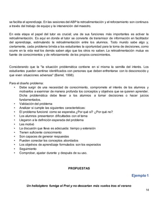 14
se facilita el aprendizaje. En las sesiones del ABP la retroalimentación y el reforzamiento son continuos
a través del trabajo de equipo y la intervención del maestro.
En esta etapa el papel del tutor es crucial; una de sus funciones más importantes es activar la
retroalimentación. Es aquí en donde el tutor se convierte de transmisor de información en facilitador
del aprendizaje, estimulando la retroalimentación entre los alumnos. Todo mundo sabe algo y,
ciertamente, cada problema brinda a los estudiantes la oportunidad para la toma de decisiones, como
ocurre en la vida real los demás saben algo que los otros no saben. La retroalimentación mutua es
fuente de conocimientos y de reforzamiento de los propios conocimientos.
Considerando que la "la situación problemática contiene en sí misma la semilla del interés. Los
estudiantes pueden sentirse identificados con personas que deben enfrentarse con lo desconocido y
que viven situaciones adversas" (Barrel, 1998).
Para el diseño problema:
• Debe surgir de una necesidad de conocimiento, compromete el interés de los alumnos y
motivarlos a examinar de manera profunda los conceptos y objetivos que se quieren aprender.
Dicha problemática debe llevar a los alumnos a tomar decisiones o hacer juicios
fundamentados.
• Validación del problema
• Analizar si cumple las siguientes características:
• El problema funcionó como se esperaba ¿Por qué sí? ¿Por qué no?
• Los alumnos presentaron dificultades con el tema
• Llegaron a la definición esperada del problema
• Les motivó
• La discusión que lleva es adecuada: tiempo y extensión
• Tienen suficiente conocimiento
• Son capaces de generar respuestas
• Pueden conectar los conceptos abordados
• Los objetivos de aprendizaje formulados son los esperados
• Seguimiento
• Comprobar, ajustar durante y después de su uso.
PROPUESTAS
Ejemplo 1
Un helicóptero fumiga el Prat y no descartan más vuelos tras el verano
 
