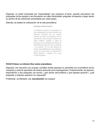 17
Organizar un panel compuesto por “especialistas” que conozcan el tema, quienes escucharan las
propuestas de los equipos y las discutieran con ellos haciéndoles preguntas al respecto y luego dando
su opinión de las soluciones presentadas por cada equipo.
Además, se analizó la continuación de la nota periodística:
PASO 8 Hacer un informe final sobre el problema
Organizar una discusión con el grupo completo donde expresen lo aprendido con el problema de los
mosquitos y sobre lo aprendido de manera personal como investigadores. Posteriormente, los alumnos
respondieran a dos preguntas por escrito: ¿qué opinas del problema y que lograste apreciar?, ¿qué
preguntas y enigmas quedaron sin respuesta?
Finalmente, se efectuará una coevaluación por equipos
 