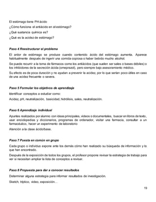 19
El estómago tiene PH ácido
¿Cómo funciona el antiácido en el estómago?
¿Qué sustancia química es?
¿Qué es la acidez de estómago?
Paso 4 Reestructurar el problema
El ardor de estómago se produce cuando contenido ácido del estómago aumenta. Aparece
habitualmente después de ingerir una comida copiosa o haber bebido mucho alcohol.
Se puede recurrir a la toma de fármacos como los antiácidos (que suelen ser sales o bases débiles) o
los inhibidores de la secreción ácida (omeprazol), pero siempre bajo asesoramiento médico.
Su efecto es de poca duración y no ayudan a prevenir la acidez, por lo que serían poco útiles en caso
de una acidez frecuente o severa.
Paso 5 Formular los objetivos de aprendizaje
Identificar conceptos a estudiar como:
Acidez, pH, neutralización, basicidad, hidrólisis, sales, neutralización.
Paso 6 Aprendizaje individual
Apuntes realizados por alumno con ideas principales, videos o documentales, buscar en libros de texto,
usar enciclopedias y diccionarios, programas de ordenador, visitar una farmacia, consultar a un
farmacéutico, hacer un experimento de laboratorio
Atención a la clase ácido/base.
Paso 7 Puesta en común en grupo
Cada grupo o individuo expone ante los demás cómo han realizado su búsqueda de información y lo
que han encontrado.
Después de la exposición de todos los grupos, el profesor propone revisar la estrategia de trabajo para
ver si necesitan ampliar la lista de conceptos a revisar.
Paso 8 Propuesta para dar a conocer resultados
Determinar alguna estrategia para informar resultados de investigación.
Sketch, tríptico, video, exposición…
 