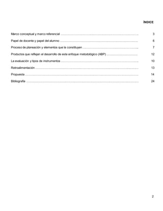 2
ÍNDICE
Marco conceptual y marco referencial ……………………………………………………………………. 3
Papel de docente y papel del alumno ……………………………………………………………………. 6
Proceso de planeación y elementos que la constituyen ………………………………………………... 7
Productos que reflejan el desarrollo de este enfoque metodológico (ABP) …………………………. 12
La evaluación y tipos de instrumentos ……………………………………………………………………. 10
Retroalimentación …………………………………………………………………………………………… 13
Propuesta ……………………………………………………………………………………………………. 14
Bibliografía …………………………………………………………………………………………………… 24
 