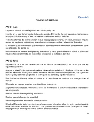 20
Ejemplo 3
Prevención de accidentes
PASO 1 Inicio
La pasada semana durante la jornada escolar se produjo un
incendio en el aula de tecnología de tu centro escolar. El incendio fue muy aparatoso, las llamas se
propagaron rápidamente y el aula y el exterior inmediato se llenaron de humo.
Todos los alumnos del centro salieron de sus clases precipitadamente, sin orden, sin seguir ninguna
norma, las puertas se colapsaron y se produjeron empujones, caídas y situaciones de pánico.
El accidente puso de manifiesto que las medidas de emergencia no funcionaron correctamente, por lo
que el director del Centro ha
decidido hacer un Plan de emergencia y evacuación y, dado que en el Instituto existe la política de
inclusión hacia el alumnado, se ha decidido encargarles la realización del Plan.
PASO 2 Tarea
Los alumnos de la escuela deberán elaborar un informe para la dirección del centro que trate los
siguientes apartados:
Analizar la situación del centro realizando un plano del mismo indicando donde se podría colocar los
posibles extintores y mangueras contra incendios, las vías de evacuación posibles, los lugares de
reunión y los problemas que plantea el centro para una correcta y rápida evacuación
Describir las medidas que deben adoptarse en el caso de que se produzca una emergencia en el
Instituto
Diferenciar los pasos a seguir en una situación de emergencia
Asignar responsabilidades y funciones a todos los miembros de la comunidad educativa en el caso de
una emergencia
Realizar un Plan de emergencia y evacuación
Realizar una señalización de seguridad
Indicar las principales medidas de primeros auxilios
Difundir el Plan entre todos los miembros de la comunidad educativa, utilizando algún medio disponible
en la comunidad. Además de realizando una presentación en Power Point, para que los tutores
dispongan de un recurso para darlo a conocer entre los alumnos
 