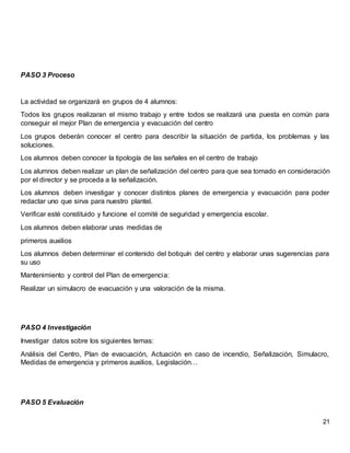 21
PASO 3 Proceso
La actividad se organizará en grupos de 4 alumnos:
Todos los grupos realizaran el mismo trabajo y entre todos se realizará una puesta en común para
conseguir el mejor Plan de emergencia y evacuación del centro
Los grupos deberán conocer el centro para describir la situación de partida, los problemas y las
soluciones.
Los alumnos deben conocer la tipología de las señales en el centro de trabajo
Los alumnos deben realizar un plan de señalización del centro para que sea tomado en consideración
por el director y se proceda a la señalización.
Los alumnos deben investigar y conocer distintos planes de emergencia y evacuación para poder
redactar uno que sirva para nuestro plantel.
Verificar esté constituido y funcione el comité de seguridad y emergencia escolar.
Los alumnos deben elaborar unas medidas de
primeros auxilios
Los alumnos deben determinar el contenido del botiquín del centro y elaborar unas sugerencias para
su uso
Mantenimiento y control del Plan de emergencia:
Realizar un simulacro de evacuación y una valoración de la misma.
PASO 4 Investigación
Investigar datos sobre los siguientes temas:
Análisis del Centro, Plan de evacuación, Actuación en caso de incendio, Señalización, Simulacro,
Medidas de emergencia y primeros auxilios, Legislación…
PASO 5 Evaluación
 