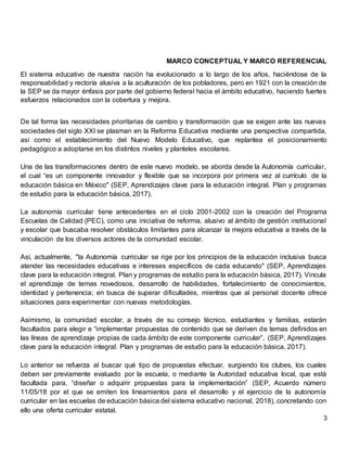 3
MARCO CONCEPTUAL Y MARCO REFERENCIAL
El sistema educativo de nuestra nación ha evolucionado a lo largo de los años, haciéndose de la
responsabilidad y rectoría alusiva a la aculturación de los pobladores, pero en 1921 con la creación de
la SEP se da mayor énfasis por parte del gobierno federal hacia el ámbito educativo, haciendo fuertes
esfuerzos relacionados con la cobertura y mejora.
De tal forma las necesidades prioritarias de cambio y transformación que se exigen ante las nuevas
sociedades del siglo XXI se plasman en la Reforma Educativa mediante una perspectiva compartida,
así como el establecimiento del Nuevo Modelo Educativo, que replantea el posicionamiento
pedagógico a adoptarse en los distintos niveles y planteles escolares.
Una de las transformaciones dentro de este nuevo modelo, se aborda desde la Autonomía curricular,
el cual “es un componente innovador y flexible que se incorpora por primera vez al currículo de la
educación básica en México" (SEP, Aprendizajes clave para la educación integral. Plan y programas
de estudio para la educación básica, 2017).
La autonomía curricular tiene antecedentes en el ciclo 2001-2002 con la creación del Programa
Escuelas de Calidad (PEC), como una iniciativa de reforma, alusivo al ámbito de gestión institucional
y escolar que buscaba resolver obstáculos limitantes para alcanzar la mejora educativa a través de la
vinculación de los diversos actores de la comunidad escolar.
Así, actualmente, "la Autonomía curricular se rige por los principios de la educación inclusiva busca
atender las necesidades educativas e intereses específicos de cada educando" (SEP, Aprendizajes
clave para la educación integral. Plan y programas de estudio para la educación básica, 2017). Vincula
el aprendizaje de temas novedosos, desarrollo de habilidades, fortalecimiento de conocimientos,
identidad y pertenencia; en busca de superar dificultades, mientras que al personal docente ofrece
situaciones para experimentar con nuevas metodologías.
Asimismo, la comunidad escolar, a través de su consejo técnico, estudiantes y familias, estarán
facultados para elegir e “implementar propuestas de contenido que se deriven de temas definidos en
las líneas de aprendizaje propias de cada ámbito de este componente curricular”, (SEP, Aprendizajes
clave para la educación integral. Plan y programas de estudio para la educación básica, 2017).
Lo anterior se refuerza al buscar qué tipo de propuestas efectuar, surgiendo los clubes, los cuales
deben ser previamente evaluado por la escuela, o mediante la Autoridad educativa local, que está
facultada para, “diseñar o adquirir propuestas para la implementación” (SEP, Acuerdo número
11/05/18 por el que se emiten los lineamientos para el desarrollo y el ejercicio de la autonomía
curricular en las escuelas de educación básica del sistema educativo nacional, 2018), concretando con
ello una oferta curricular estatal.
 