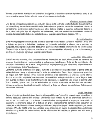 5
módulo y que tienen formación en diferentes disciplinas. Se concede similar importancia tanto a los
conocimientos que se deben adquirir como al proceso de aprendizaje.
Centrado en el estudiante
Una de las principales características del ABP es que está centrado en el estudiante, lo cual significa
los contenidos y temas deben ser del interés de los alumnos y que las metas del aprendizaje, al menos
parcialmente, también son determinadas por ellos. Esto no implica la ausencia del cuerpo docente y
de la institución para fijar los objetivos de aprendizaje, sino que dentro de ese contexto debe ser
explícita la responsabilidad de los estudiantes por su propio aprendizaje (Woods, 1994).
Aprendizaje activo
El ABP sólo prospera si el estudiante avanza y coincide con la idea de “aprender haciendo”. Para ello,
el trabajo en grupos o individual, mantiene en constante actividad al alumno en el proceso de
búsqueda, los propios estudiantes descubren que tienen habilidades anteriormente no identificadas.
El aprendizaje activo significa que, mediante un proceso cognitivo, sicomotor y una poderosa carga
afectiva, el estudiante construye su propio aprendizaje.
Aprendizaje colaborativo
El ABP no sólo es activo, sino fundamentalmente interactivo, es decir, el estudiante es partícipe del
proceso, intercambiando conocimientos y adquiriendo habilidades. Esta es la connotación del
concepto “colaborativo” en el ABP. La organización en pequeños grupos tiene como propósito facilitar
la participación de “todos” los alumnos.
Conforme aumenta el tamaño del grupo, aumenta la dificultad de la participación y, por lo tanto, se
reduce la interacción y la retroalimentación entre los estudiantes. Como éstos rápidamente aprenden
las reglas del ABP, algunas otras escuelas preparan a los estudiantes a funcionar como tutores.
Aunque al principio no parece una alternativa recomendable, este procedimiento puede llegar a tener
muy buenos resultados si se da el entrenamiento adecuado, se supervisa y se evalúa al alumno-tutor.
Por lo anterior, queda claro que los estudiantes no pueden ausentarse de las sesiones tutoriales,
porque se privan de la retroalimentación del grupo y dejan de ofrecer su aportación. Este aspecto
también es formativo.
Grupo vs Equipo
Desde el comienzo de este trabajo, hemos utilizado el término “pequeños grupos”, pero en realidad el
término adecuado debería ser “equipo”. Queremos hacer énfasis no en las diferencias semánticas,
sino en las connotaciones conceptuales. Los estudiantes son organizados en grupos para asistir, el
estudiante se mantiene activo en el trabajo en grupo, intercambiando conocimientos escuchar las
clases; en el ABP los estudiantes son organizados en “pequeños grupos” (equipos) para lograr metas
comunes (Woods, 1994). Entre más variedad tenga el equipo, en cuanto a antecedentes académicos,
experiencias y estilo de procesamiento de la información, los resultados podrán ser más ricos y
provechosos.
 
