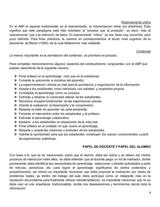 6
Razonamiento crítico
En el ABP el aspecto fundamental es el razonamiento; la memorización viene por añadidura. Esto
significa que este paradigma está más orientado al “proceso que al producto”, es decir, más al
razonamiento que a la retención de datos. El razonamiento “crítico” es una frase muy socorrida, pero
poco definida. Para fines prácticos, la usamos en correspondencia al tercer nivel cognitivo de la
taxonomía de Bloom (1956), de la cual hablaremos más adelante.
Contenido
Lo menos importante es la asimilación del contenido, es prioritario el proceso.
Para completar mencionaremos algunos aspectos del constructivismo congruentes con el ABP que
pueden describirse de la siguiente manera:
❖ Pone énfasis en el aprendizaje, más que en la enseñanza.
❖ Fomenta la autonomía e iniciativa del aprendiz.
❖ La experimentación directa es vital para la asimilación y organización de la información
❖ Acepta a los estudiantes como individuos con voluntad y propósitos propios.
❖ Conceptúa el aprendizaje como un proceso.
❖ Estimula y refuerza la curiosidad natural de los estudiantes.
❖ Reconoce el papel fundamental de las experiencias previas.
❖ Orienta la evaluación al desempeño y la comprensión.
❖ Respeta el estilo de aprender de cada estudiante.
❖ Fomenta el intercambio entre los estudiantes y el profesor.
❖ Estimula el aprendizaje colaborativo.
❖ Involucra a los estudiantes en situaciones de la vida real.
❖ Pone énfasis en el contexto en que ocurre el aprendizaje.
❖ Respeta y acepta las creencias y actitudes de los estudiantes.
❖ Habilita la oportunidad para que los estudiantes construyan los nuevos conocimientos a partir
de experiencias auténticas.
PAPEL DE DOCENTE Y PAPEL DEL ALUMNO
Con base a lo que se ha mencionado sobre que el alumno debe ser activo y se deben dar ciertos
procesos de interacción entre ellos, se debe entender que el docente juega un rol de mediador, donde
previamente debe identificar las necesidades de aprendizaje, seleccionar o diseñar actividades a partir
de noticias, periódicos, etc. para lograr el aprendizaje significativo de ciertos contenidos y
procedimientos; así mismo es importante reconocer que debe propiciar la motivación por medio de
problemas reales; ya dentro del trabajo del aula debe participar como un integrante más en la
resolución del problema para finalmente ofrecer retroalimentación, es importante mencionar que no se
debe caer en una enseñanza tradicionalista, donde nos desesperemos y terminemos dando toda la
información.
 