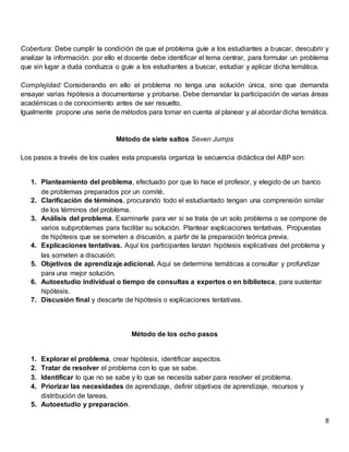 8
Cobertura: Debe cumplir la condición de que el problema guíe a los estudiantes a buscar, descubrir y
analizar la información. por ello el docente debe identificar el tema centrar, para formular un problema
que sin lugar a duda conduzca o guíe a los estudiantes a buscar, estudiar y aplicar dicha temática.
Complejidad: Considerando en ello el problema no tenga una solución única, sino que demanda
ensayar varias hipótesis a documentarse y probarse. Debe demandar la participación de varias áreas
académicas o de conocimiento antes de ser resuelto.
Igualmente propone una serie de métodos para tomar en cuenta al planear y al abordar dicha temática.
Método de siete saltos Seven Jumps
Los pasos a través de los cuales esta propuesta organiza la secuencia didáctica del ABP son:
1. Planteamiento del problema, efectuado por que lo hace el profesor, y elegido de un banco
de problemas preparados por un comité.
2. Clarificación de términos, procurando todo el estudiantado tengan una comprensión similar
de los términos del problema.
3. Análisis del problema. Examinarle para ver si se trata de un solo problema o se compone de
varios subproblemas para facilitar su solución. Plantear explicaciones tentativas. Propuestas
de hipótesis que se someten a discusión, a partir de la preparación teórica previa.
4. Explicaciones tentativas. Aquí los participantes lanzan hipótesis explicativas del problema y
las someten a discusión.
5. Objetivos de aprendizaje adicional. Aquí se determina temáticas a consultar y profundizar
para una mejor solución.
6. Autoestudio individual o tiempo de consultas a expertos o en biblioteca, para sustentar
hipótesis.
7. Discusión final y descarte de hipótesis o explicaciones tentativas.
Método de los ocho pasos
1. Explorar el problema, crear hipótesis, identificar aspectos.
2. Tratar de resolver el problema con lo que se sabe.
3. Identificar lo que no se sabe y lo que se necesita saber para resolver el problema.
4. Priorizar las necesidades de aprendizaje, definir objetivos de aprendizaje, recursos y
distribución de tareas.
5. Autoestudio y preparación.
 