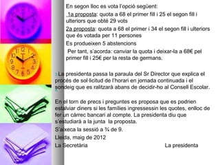 En segon lloc es vota l’opció següent:
        1a proposta: quota a 68 el primer fill i 25 el segon fill i
       ulteriors que obté 29 vots
       2a proposta: quota a 68 el primer i 34 el segon fill i ulteriors
       que és votada per 11 persones
       Es produeixen 5 abstencions
        Per tant, s’acorda: canviar la quota i deixar-la a 68€ pel
       primer fill i 25€ per la resta de germans.

3.Lapresidenta passa la paraula del Sr Director que explica el
procés de sol·licitud de l’horari en jornada continuada i el
sondeig que es ralitzarà abans de decidir-ho al Consell Escolar.
4.


En el torn de precs i preguntes es proposa que es podrien
estalviar diners si les famílies ingressessin les quotes, enlloc de
fer un càrrec bancari al compte. La presidenta diu que
s’estudiarà a la junta la proposta.
S’aixeca la sessió a ¾ de 9.
Lleida, maig de 2012
La Secretària                                   La presidenta
 