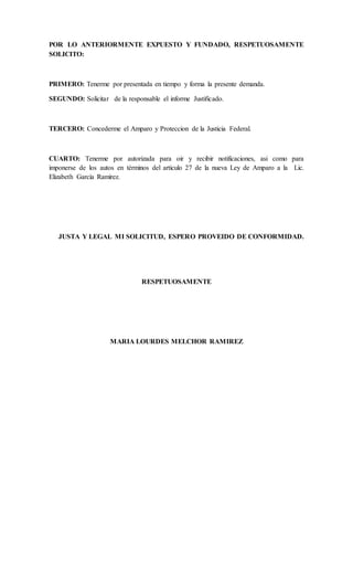 POR LO ANTERIORMENTE EXPUESTO Y FUNDADO, RESPETUOSAMENTE
SOLICITO:
PRIMERO: Tenerme por presentada en tiempo y forma la presente demanda.
SEGUNDO: Solicitar de la responsable el informe Justificado.
TERCERO: Concederme el Amparo y Proteccion de la Justicia Federal.
CUARTO: Tenerme por autorizada para oir y recibir notificaciones, asi como para
imponerse de los autos en términos del articulo 27 de la nueva Ley de Amparo a la Lic.
Elizabeth García Ramírez.
JUSTA Y LEGAL MI SOLICITUD, ESPERO PROVEIDO DE CONFORMIDAD.
RESPETUOSAMENTE
MARIA LOURDES MELCHOR RAMIREZ
 