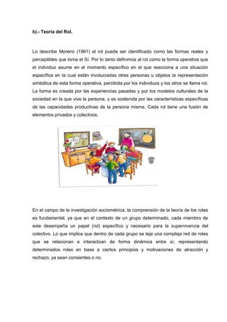 b).- Teoría del Rol.
Lo describe Moreno (1961) el rol puede ser identificado como las formas reales y
perceptibles que toma el Sí. Por lo tanto definimos al rol como la forma operativa que
el individuo asume en el momento específico en el que reacciona a una situación
específica en la cual están involucradas otras personas u objetos la representación
simbólica de esta forma operativa, percibida por los individuos y los otros se llama rol.
La forma es creada por las experiencias pasadas y por los modelos culturales de la
sociedad en la que vive la persona, y es sostenida por las características específicas
de las capacidades productivas de la persona misma. Cada rol tiene una fusión de
elementos privados y colectivos.
En el campo de la investigación sociométrica, la comprensión de la teoría de los roles
es fundamental, ya que en el contexto de un grupo determinado, cada miembro de
este desempeña un papel (rol) específico y necesario para la supervivencia del
colectivo. Lo que implica que dentro de cada grupo se teje una compleja red de roles
que se relacionan e interactúan de forma dinámica entre sí; representando
determinados roles en base a ciertos principios y motivaciones de atracción y
rechazo, ya sean consientes o no.
 