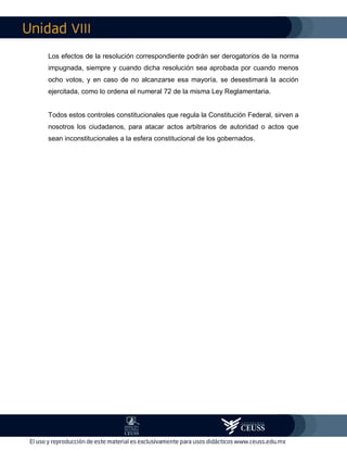 VIII
Los efectos de la resolución correspondiente podrán ser derogatorios de la norma
impugnada, siempre y cuando dicha resolución sea aprobada por cuando menos
ocho votos, y en caso de no alcanzarse esa mayoría, se desestimará la acción
ejercitada, como lo ordena el numeral 72 de la misma Ley Reglamentaria.
Todos estos controles constitucionales que regula la Constitución Federal, sirven a
nosotros los ciudadanos, para atacar actos arbitrarios de autoridad o actos que
sean inconstitucionales a la esfera constitucional de los gobernados.
 