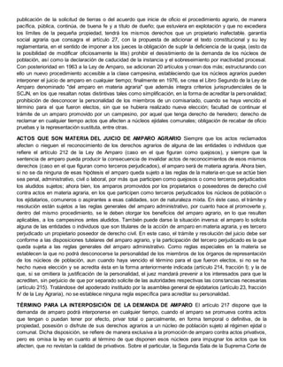 publicación de la solicitud de tierras o del acuerdo que inicie de oficio el procedimiento agrario, de manera
pacífica, pública, continúa, de buena fe y a título de dueño; que estuviera en explotación y que no excediera
los límites de la pequeña propiedad, tendrá los mismos derechos que un propietario inafectable. garantía
social agraria que consagra el artículo 27, con la propuesta de adicionar el texto constitucional y su ley
reglamentaria, en el sentido de imponer a los jueces la obligación de suplir la deficiencia de la queja, (esto da
la posibilidad de modificar oficiosamente la litis) prohibir el desistimiento de la demanda de los núcleos de
población, así como la declaración de caducidad de la instancia y el sobreseimiento por inactividad procesal.
Con posterioridad en 1963 a la Ley de Amparo, se adicionan 20 artículos y crean dos más; estructurando con
ello un nuevo procedimiento accesible a la clase campesina, estableciendo que los núcleos agrarios pueden
interponer el juicio de amparo en cualquier tiempo; finalmente en 1976, se crea el Libro Segundo de la Ley de
Amparo denominado "del amparo en materia agraria" que además integra criterios jurisprudenciales de la
SCJN, en los que resaltan notas distintivas tales como simplificación, en la forma de acreditar la personalidad;
prohibición de desconocer la personalidad de los miembros de un comisariado, cuando se haya vencido el
término para el que fueron electos, sin que se hubiera realizado nueva elección; facultad de continuar el
trámite de un amparo promovido por un campesino, por aquel que tenga derecho de heredero; derecho de
reclamar en cualquier tiempo actos que afecten a núcleos ejidales comunales; obligación de recabar de oficio
pruebas y la representación sustituta, entre otras.
ACTOS QUE SON MATERIA DEL JUICIO DE AMPARO AGRARIO Siempre que los actos reclamados
afecten o nieguen el reconocimiento de los derechos agrarios de alguna de las entidades o individuos que
refiere el artículo 212 de la Ley de Amparo (caso en el que figuran como quejosos), y siempre que la
sentencia de amparo pueda producir la consecuencia de invalidar actos de reconocimientos de esos mismos
derechos (caso en el que figuran como terceros perjudicados), el amparo será de materia agraria. Ahora bien,
si no se da ninguna de esas hipótesis el amparo queda sujeto a las reglas de la materia en que se actúe bien
sea penal, administrativo, civil o laboral, por más que participen como quejosos o como terceros perjudicados
los aludidos sujetos; ahora bien, los amparos promovidos por los propietarios o poseedores de derecho civil
contra actos en materia agraria, en los que participen como terceros perjudicados los núcleos de población o
los ejidatarios, comuneros o aspirantes a esas calidades, son de naturaleza mixta. En éste caso, el trámite y
resolución están sujetos a las reglas generales del amparo administrativo, por cuanto hace al promoverte y,
dentro del mismo procedimiento, se le deben otorgar los beneficios del amparo agrario, en lo que resulten
aplicables, a los campesinos antes aludidos. También puede darse la situación inversa: el amparo lo solicita
alguna de las entidades o individuos que son titulares de la acción de amparo en materia agraria, y es tercero
perjudicado un propietario poseedor de derecho civil. En este caso, el trámite y resolución del juicio debe ser
conforme a las disposiciones tutelares del amparo agrario, y la participación del tercero perjudicado es la que
queda sujeta a las reglas generales del amparo administrativo. Como reglas especiales en la materia se
establecen la que no podrá desconocerse la personalidad de los miembros de los órganos de representación
de los núcleos de población, aun cuando haya vencido el término para el que fueron electos, si no se ha
hecho nueva elección y se acredita ésta en la forma anteriormente indicada (artículo 214, fracción I); y la de
que, si se omitiera la justificación de la personalidad, el juez mandará prevenir a los interesados para que la
acrediten, sin perjuicio de que por separado solicite de las autoridades respectivas las constancias necesarias
(artículo 215). Tratándose del apoderado instituido por la asamblea general de ejidatarios (artículo 23, fracción
IV de la Ley Agraria), no se establece ninguna regla específica para acreditar su personalidad.
TÉRMINO PARA LA INTERPOSICIÓN DE LA DEMANDA DE AMPARO El artículo 217 dispone que la
demanda de amparo podrá interponerse en cualquier tiempo, cuando el amparo se promueva contra actos
que tengan o puedan tener por efecto, privar total o parcialmente, en forma temporal o definitiva, de la
propiedad, posesión o disfrute de sus derechos agrarios a un núcleo de población sujeto al régimen ejidal o
comunal. Dicha disposición, se refiere de manera exclusiva a la promoción de amparo contra actos privativos,
pero es omisa la ley en cuanto al término de que disponen esos núcleos para impugnar los actos que los
afecten, que no revistan la calidad de privativos. Sobre el particular, la Segunda Sala de la Suprema Corte de
 