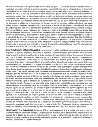 Justicia de la Nación se ha pronunciado en el sentido de que "… cuando se afecte en sentido estricto la
propiedad, posesión o disfrute de su bienes agrarios, no existe término para la interposición de la demanda".
La posibilidad de promover el amparo en cualquier tiempo sólo se da en relación con los actos posteriores a la
reforma de 1963, ya que los anteriores a dicha disposición, que no fueron reclamados dentro del término
genérico de quince días, al que estaban sujetos también los núcleos de población, se reputan tácitamente
consentidos. Los ejidatarios y comuneros disponen del término de treinta días para reclamar en amparo los
actos que afecten sus derechos agrarios individuales (artículo 218). La ley no hace ninguna excepción para
los aspirantes a ejidatarios o comuneros, por lo que, en estricto derecho, podrían entenderse que están
sujetos al término genérico de quince días que establece el artículo 21; sin embargo, dado el carácter tutelar
del amparo agrario, bien puede considerarse que también resultan beneficiados por lo dispuesto en el artículo
218, por identidad de razón. Tratándose del recurso de revisión, el artículo 228 señala el término de diez días
para hacerlo valer. Esta norma constituyó una excepción hasta antes del día 6 de marzo de 1984 en que entró
en vigor la reforma del 29 de diciembre de 1983, pues a partir de esa fecha el término genérico que establece
el artículo 86 de la Ley de Amparo para interponer la revisión, es precisamente el de diez días. Por lo tanto
este artículo 228 no tiene razón de ser. El artículo 230, establece que cuando el quejoso sea un núcleo de
población ejidal o comunal, la queja se podrá interponer en cualquier tiempo, mientras no se haya cumplido
debidamente la sentencia que concedió el amparo. Obviamente este beneficio se constriñe a la queja que
establece el artículo 95, fracción IV, de la Ley de Amparo.
SUSPENSIÓN DEL ACTO RECLAMADO Los artículos 215 y 220 establecen sendos casos de suspensión
prejudicial. El primero de ellos se da cuando al presentar su demanda alguno de los titulares de la acción de
amparo agrario omitiere la justificación de la personalidad. En esa hipótesis el juez debe prevenir al quejoso
para que la acredite; por separado, debe solicitar de la autoridad o autoridades agrarias competentes las
constancias necesarias; y entre tanto se da cumplimiento a lo anterior, podrá conceder la suspensión
provisional de los actos reclamados. El otro precepto les otorga competencia auxiliar a los jueces de primera
instancia dentro de cuya jurisdicción radique la autoridad que ejecuta o trata de ejecutar el acto reclamado,
para recibir las demandas de amparo en las que se reclamen actos que tengan o puedan tener por efecto
privar de sus derechos agrarios a un núcleo de población quejoso, o de sus derechos individuales a ejidatarios
o comuneros; y los faculta, también, para suspender provisionalmente el acto reclamado. De acuerdo con lo
dispuesto por los artículos 38 y 44 de la propia ley, la suspensión que se decrete en ejercicio de esa
competencia auxiliar será por el término de setenta y dos horas, que deberá ampliarse, en lo que sea
necesario, atenta la distancia que haya a la residencia del juez de distrito; y es el propio juez de primera
instancia quien debe vigilar la eficiencia de su resolución y dictar las determinaciones que sean necesarias
para hacerla cumplir. Aunque no se diga nada sobre el particular, va implícito en su naturaleza que, para
poderla decretar, la suspensión debe ser procedente conforme a las prevenciones generales de la Ley de
Amparo. Aparte de las anteriores, los núcleos de población están beneficiados por la suspensión de oficio,
que se decretará de plano en el mismo auto en que se admita la demanda, cuando los actos reclamados
tengan o puedan tener por consecuencia la privación total o parcial, temporal o definitiva de sus bienes
agrarios, o su substracción del régimen jurídico ejidal (artículo 233). Fuera de esos casos, la suspensión
solamente procederá a petición de parte interesada y se resolverá en incidente por cuerda separada. Las
reglas generales del incidente de suspensión son aplicables en la materia, con la única salvedad de que los
núcleos de población están relevados de la obligación de constituir garantías para que surtan efectos la
suspensión provisional o definitiva que se les conceda (artículo 234). Tratándose de amparo directo contra
sentencias definitivas de los Tribunales Agrarios, la suspensión es a cargo de la autoridad responsable.
DESISTIMIENTO Y CADUCIDAD El artículo 231, en sus fracciones I, III, y IV, refiere a la proscripción del
sobreseimiento por inactividad procesal, a la proscripción de la caducidad de la instancia en perjuicio de los
titulares de la acción de amparo en materia agraria y a que el consentimiento de actos que afecten los
derechos agrarios colectivos de un núcleo sólo puede emanar de la asamblea. Lo que concuerda con la
fracción II, del artículo 107 de la Constitución.
 