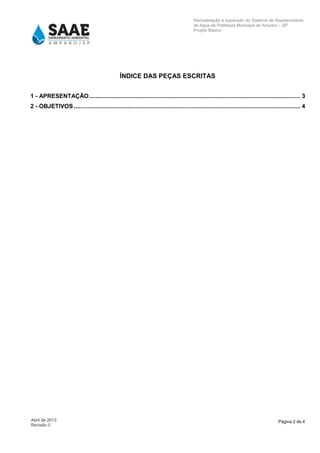 Página 2 de 4Abril de 2013
Revisão 0
Remodelação e expansão do Sistema de Abastecimento
de Agua da Prefeitura Municipal de Amparo – SP
Projeto Básico
ÍNDICE DAS PEÇAS ESCRITAS
1 - APRESENTAÇÃO.............................................................................................................................. 3
2 - OBJETIVOS ....................................................................................................................................... 4
 