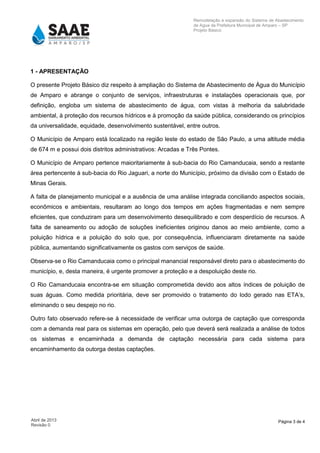 Página 3 de 4Abril de 2013
Revisão 0
Remodelação e expansão do Sistema de Abastecimento
de Agua da Prefeitura Municipal de Amparo – SP
Projeto Básico
1 - APRESENTAÇÃO
O presente Projeto Básico diz respeito à ampliação do Sistema de Abastecimento de Água do Município
de Amparo e abrange o conjunto de serviços, infraestruturas e instalações operacionais que, por
definição, engloba um sistema de abastecimento de água, com vistas à melhoria da salubridade
ambiental, à proteção dos recursos hídricos e à promoção da saúde pública, considerando os princípios
da universalidade, equidade, desenvolvimento sustentável, entre outros.
O Município de Amparo está localizado na região leste do estado de São Paulo, a uma altitude média
de 674 m e possui dois distritos administrativos: Arcadas e Três Pontes.
O Município de Amparo pertence maioritariamente à sub-bacia do Rio Camanducaia, sendo a restante
área pertencente à sub-bacia do Rio Jaguari, a norte do Município, próximo da divisão com o Estado de
Minas Gerais.
A falta de planejamento municipal e a ausência de uma análise integrada conciliando aspectos sociais,
econômicos e ambientais, resultaram ao longo dos tempos em ações fragmentadas e nem sempre
eficientes, que conduziram para um desenvolvimento desequilibrado e com desperdício de recursos. A
falta de saneamento ou adoção de soluções ineficientes originou danos ao meio ambiente, como a
poluição hídrica e a poluição do solo que, por consequência, influenciaram diretamente na saúde
pública, aumentando significativamente os gastos com serviços de saúde.
Observa-se o Rio Camanducaia como o principal manancial responsável direto para o abastecimento do
município, e, desta maneira, é urgente promover a proteção e a despoluição deste rio.
O Rio Camanducaia encontra-se em situação comprometida devido aos altos índices de poluição de
suas águas. Como medida prioritária, deve ser promovido o tratamento do lodo gerado nas ETA’s,
eliminando o seu despejo no rio.
Outro fato observado refere-se à necessidade de verificar uma outorga de captação que corresponda
com a demanda real para os sistemas em operação, pelo que deverá será realizada a análise de todos
os sistemas e encaminhada a demanda de captação necessária para cada sistema para
encaminhamento da outorga destas captações.
 